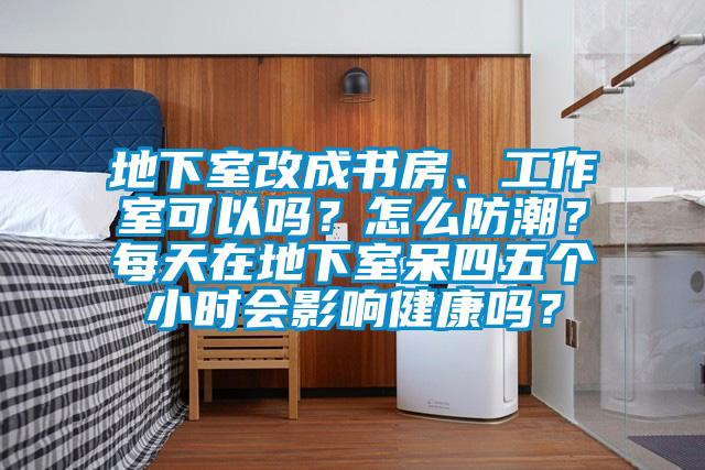 地下室改成书房、工作室可以吗？怎么防潮？每天在地下室呆四五个小时会影响健康吗？
