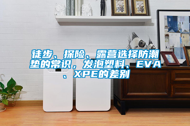 徒步、探险、露营选择防潮垫的常识，发泡塑料、EVA、XPE的差别