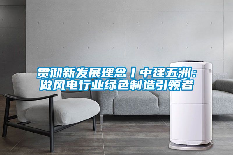 贯彻新发展理念丨中建五洲：做风电行业绿色制造引领者