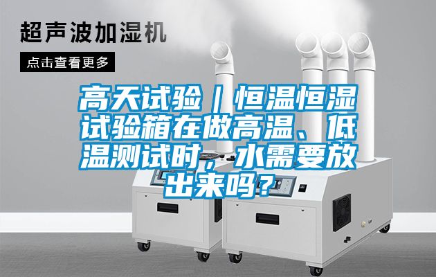 高天试验｜恒温恒湿试验箱在做高温、低温测试时，水需要放出来吗？